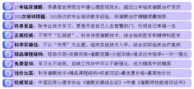 中启心理-李鼎智催眠课程的9大优势：1、李鼎智有着21年心理临床资历。2、李鼎智有着300场培训经验。3、触碰心灵的沟通方式。4、李鼎智专家全程面授。5、实战实操授课方式。6、充分激发学员潜能。7、全国最低的价格。8、课程终身受益。9、颁发权威双证：中国应用心理协会《催眠成长体验工作坊》结业证和中德心理医院《催眠师技能培训证书》