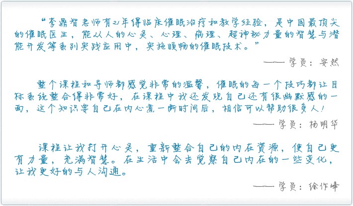 “李鼎智老师有21年得临床催眠治疗和教学经验，是中国最顶尖的催眠医生，能从人的心灵、心理、病理、超神秘力量的智慧与潜能开发等系列实践应用中，实施顺畅的催眠技术。”—— 学员：安然。整个课程和导师都感觉非常的温馨，催眠的每一个技巧都让目标系统整合得非常好，在课程中我还发现自己还有很幽默感的一面，这个知识要自己在内心煮一断时间后，相信可以帮助很多人！—— 学员：杨明华。课程让我打开心灵，重新整合自己的内在资源，使自己更有力量，充满智慧。在生活中会去觉察自己内在的一些变化，让我更好的与人沟通。—— 学员：徐作峰。